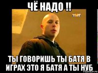 чё надо !! ты говоришь ты батя в играх это я батя а ты нуб