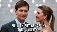  -чё, штырит, сука? - ну так...щущуть...
