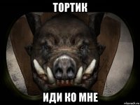 тортик иди ко мне