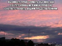 вы имеете право думать обо мне, как сочтете нужным. я имею право не соответствовать вашим представлениям. 