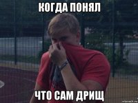 когда понял что сам дрищ