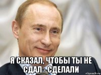  я сказал, чтобы ты не сдал - сделали