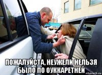  пожалуйста, неужели нельзя было по оуккаретней