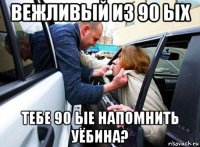 вежливый из 90 ых тебе 90 ые напомнить уёбина?