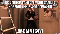 все говорят что у меня самые нормальные фотографии да вы чё!?(v)