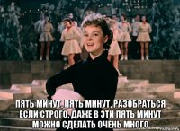  пять минут, пять минут, разобраться если строго, даже в эти пять минут можно сделать очень много
