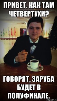 привет. как там четвертухи? говорят, заруба будет в полуфинале.