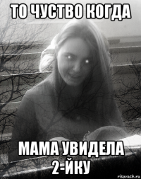 то чуство когда мама увидела 2-йку