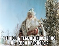  тепло ль тебе девица..тепло ль тебе с красного ?