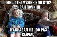миш! ты мужик или кто? кран почини -ну сказал же 100 раз- сейчас!