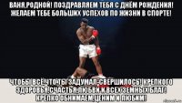 ваня,родной! поздравляем тебя с днём рождения! желаем тебе больших успехов по жизни в спорте! чтобы всё,что ты задумал-свершилось! крепкого здоровья,счастья,любви и всех земных благ! крепко обнимаем,ценим и любим!