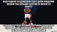 ваня,родной! поздравляем тебя с днём рождения! желаем тебе больших успехов по жизни и в спорте! чтобы всё,что ты задумал-свершилось! крепкого здоровья,счастья,любви и всех земных благ! крепко обнимаем,ценим и любим!