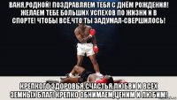 ваня,родной! поздравляем тебя с днём рождения! желаем тебе больших успехов по жизни и в спорте! чтобы всё,что ты задумал-свершилось! крепкого здоровья,счастья,любви и всех земных благ! крепко обнимаем,ценим и любим!