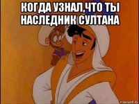 когда узнал,что ты наследник султана 