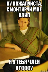 ну пожалуйста, смонтируй мне клип я у тебя член отсосу
