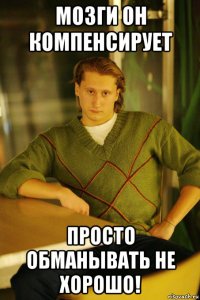 мозги он компенсирует просто обманывать не хорошо!