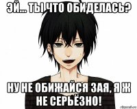 эй... ты что обиделась? ну не обижайся зая, я ж не серьёзно!