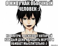 я живу как обычный человек :) но внутри, я психопат который каждый день находить жертву и убивает мыслительно :)
