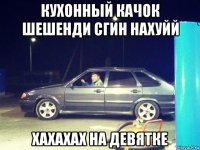 кухонный качок шешенди сгин нахуйй хахахах на девятке
