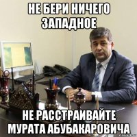 не бери ничего западное не расстраивайте мурата абубакаровича