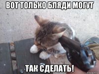 вот только бляди могут так сделать!