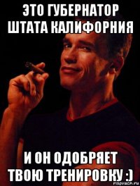 это губернатор штата калифорния и он одобряет твою тренировку :)