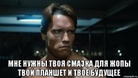  мне нужны твоя смазка для жопы твой планшет и твоё будущее