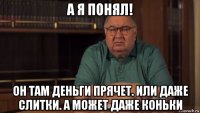 а я понял! он там деньги прячет. или даже слитки. а может даже коньки