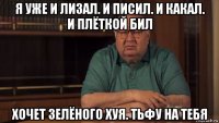 я уже и лизал. и писил. и какал. и плёткой бил хочет зелёного хуя. тьфу на тебя