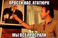 прости нас, ататюрк мы всё просрали
