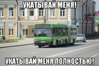 укатывай меня! укатывай меня полностью!