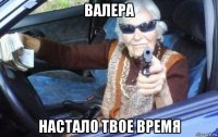 валера настало твое время