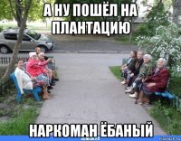 а ну пошёл на плантацию наркоман ёбаный