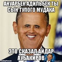 ануарбек адильбек ты сын тупого мудака это сказал айдар аубакиров