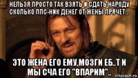 нельзя просто так взять и сдать народу сколько ппс-ник денег от жены прячет... это жена его ему мозги еб..т и мы сча его "впарим"..