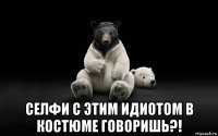  селфи с этим идиотом в костюме говоришь?!