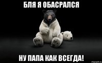 бля я обасрался ну папа как всегда!