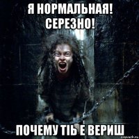 я нормальная! серезно! почему тіь е вериш