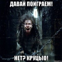 давай поиграем! нет? круцьіо!