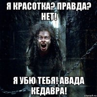 я красотка? правда? нет! я убю тебя! авада кедавра!