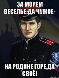 за морем веселье,да чужое- на родине горе,да своё!