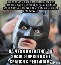 после победы лиги справедливости над степпенвулфом у бэтмена спросили "какого это сражаться против самых опасных существ в галактике?" на что он ответил "не знаю, я никогда не срался с рептилом"