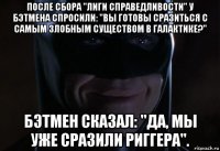 после сбора "лиги справедливости" у бэтмена спросили: "вы готовы сразиться с самым злобным существом в галактике?" бэтмен сказал: "да, мы уже сразили риггера".
