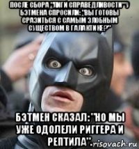 после сбора "лиги справедливости" у бэтмена спросили: "вы готовы сразиться с самым злобным существом в галактике?" бэтмен сказал: "но мы уже одолели риггера и рептила".