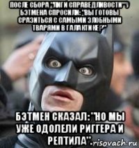 после сбора "лиги справедливости" у бэтмена спросили: "вы готовы сразиться с самыми злобными тварями в галактике?" бэтмен сказал: "но мы уже одолели риггера и рептила".