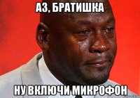 аз, братишка ну включи микрофон
