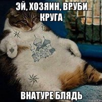 эй, хозяин, вруби круга внатуре блядь