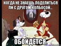 когда не знаешь,поделиться ли с другом колбосой... обойдётся.