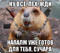 ну все, лех, жди напалм уже готов для тебя, сучара