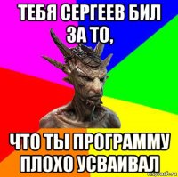 тебя сергеев бил за то, что ты программу плохо усваивал
